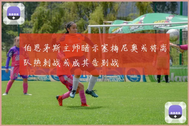 伯恩茅斯主帅暗示塞梅尼奥或将离队热刺战或成其告别战