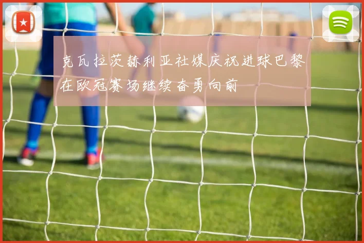 克瓦拉茨赫利亚社媒庆祝进球巴黎在欧冠赛场继续奋勇向前