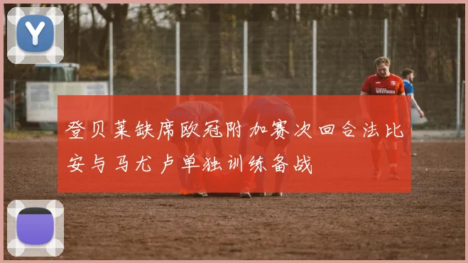 登贝莱缺席欧冠附加赛次回合法比安与马尤卢单独训练备战