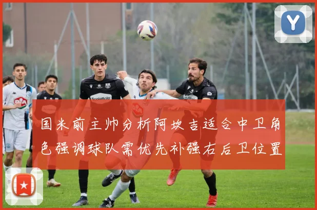 国米前主帅分析阿坎吉适合中卫角色强调球队需优先补强右后卫位置