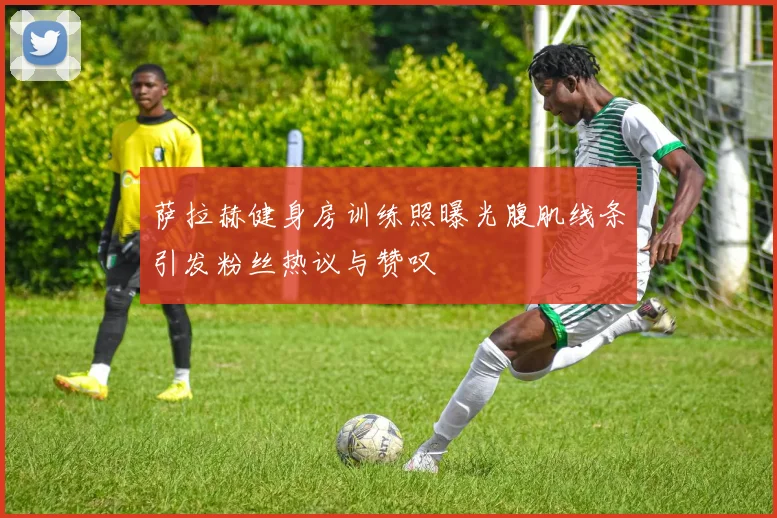 萨拉赫健身房训练照曝光腹肌线条引发粉丝热议与赞叹