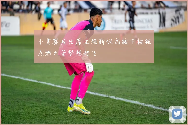 小贾赛后出席主场新仪式按下按钮点燃火箭梦想起飞