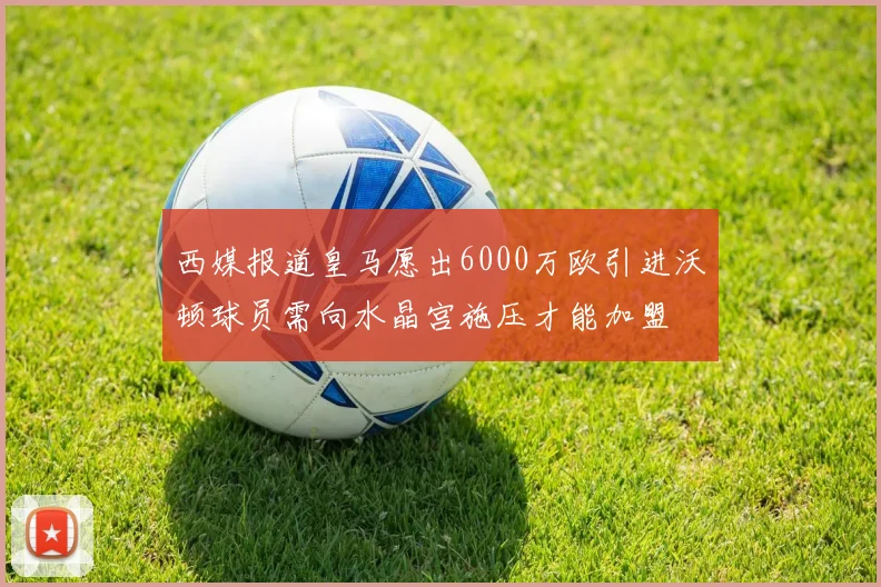 西媒报道皇马愿出6000万欧引进沃顿球员需向水晶宫施压才能加盟