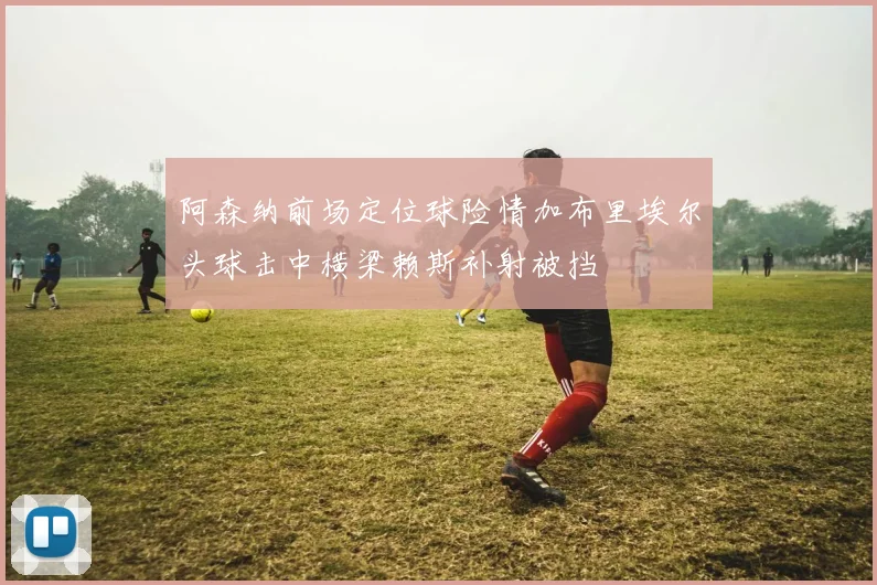 阿森纳前场定位球险情加布里埃尔头球击中横梁赖斯补射被挡