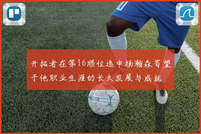 开拓者在第16顺位选中杨瀚森寄望于他职业生涯的长久发展与成就