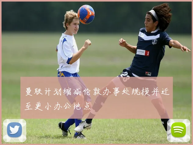 曼联计划缩减伦敦办事处规模并迁至更小办公地点