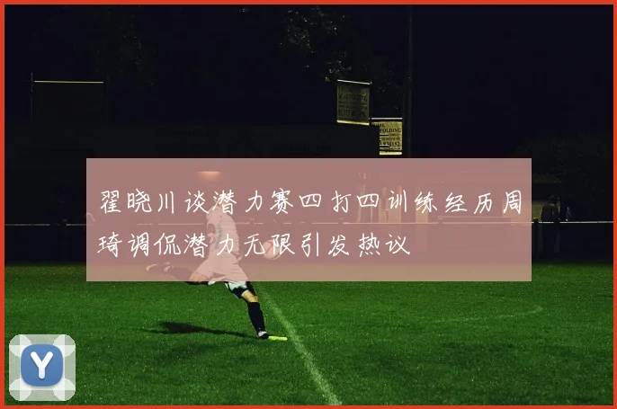 翟晓川谈潜力赛四打四训练经历周琦调侃潜力无限引发热议