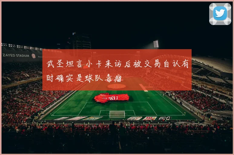 武圣坦言小卡来访后被交易自认有时确实是球队毒瘤