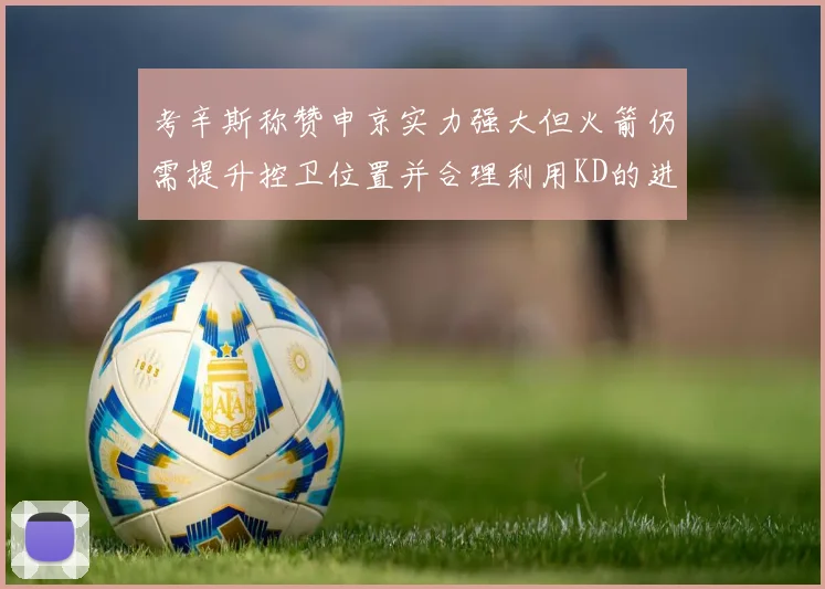 考辛斯称赞申京实力强大但火箭仍需提升控卫位置并合理利用KD的进攻能力