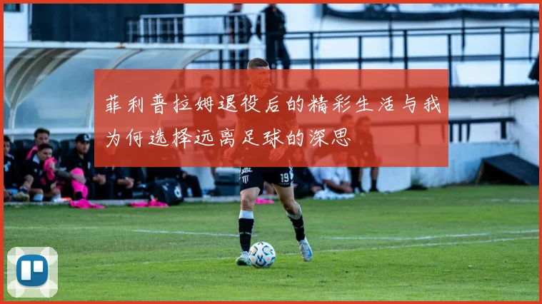 菲利普拉姆退役后的精彩生活与我为何选择远离足球的深思
