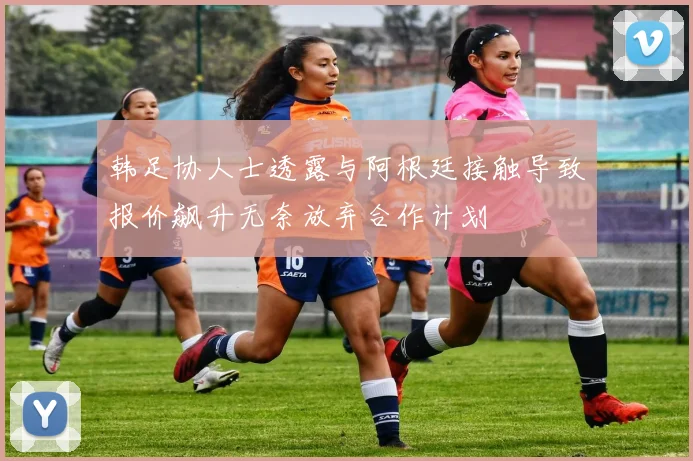 韩足协人士透露与阿根廷接触导致报价飙升无奈放弃合作计划