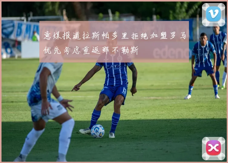 意媒报道拉斯帕多里拒绝加盟罗马优先考虑重返那不勒斯
