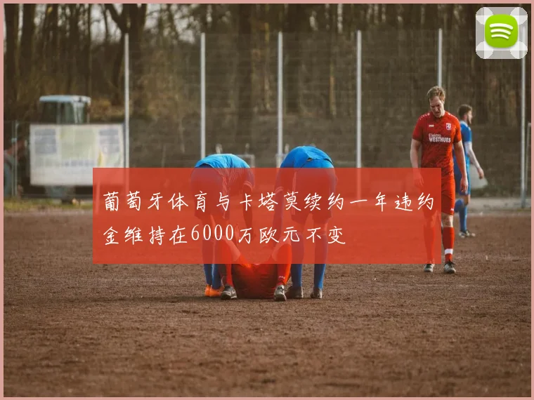 葡萄牙体育与卡塔莫续约一年违约金维持在6000万欧元不变