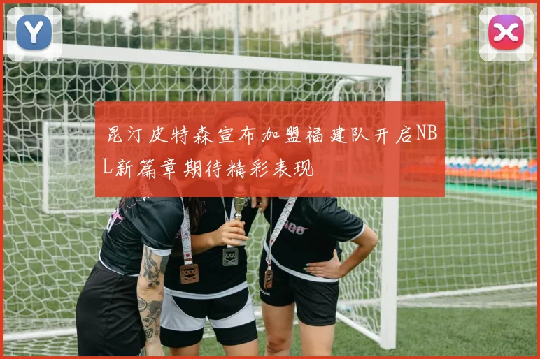 昆汀皮特森宣布加盟福建队开启NBL新篇章期待精彩表现