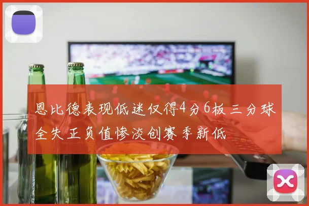 恩比德表现低迷仅得4分6板三分球全失正负值惨淡创赛季新低