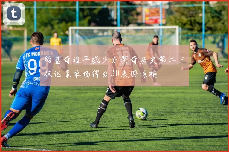 约基奇追平威少东契奇历史第二三双记录单场得分30表现惊艳