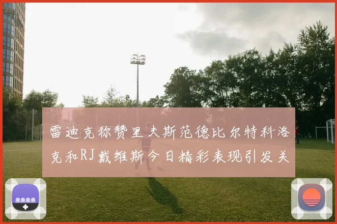 雷迪克称赞里夫斯范德比尔特科洛克和RJ戴维斯今日精彩表现引发关注