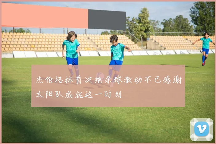 杰伦格林首次绝杀球激动不已感谢太阳队成就这一时刻