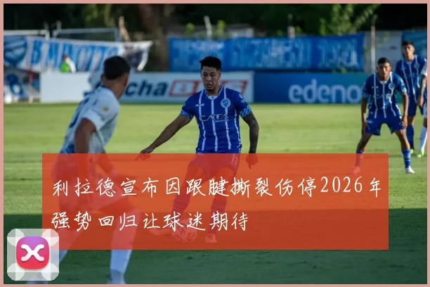 利拉德宣布因跟腱撕裂伤停2026年强势回归让球迷期待