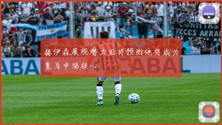 赫伊森展现潜力旧将预测他将成为皇马中场核心