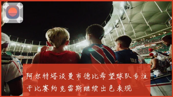 阿尔特塔谈曼市德比希望球队专注于比赛约克雷斯继续出色表现