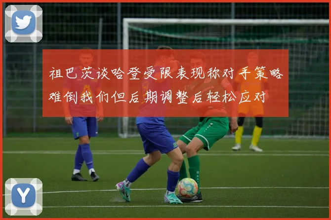 祖巴茨谈哈登受限表现称对手策略难倒我们但后期调整后轻松应对