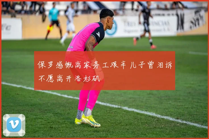 保罗感慨离家务工艰辛儿子曾泪诉不愿离开洛杉矶