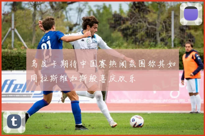 乌度卡期待中国赛热闹氛围称其如同拉斯维加斯般喜庆欢乐