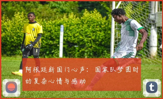 阿根廷新国门心声：国家队梦圆时的复杂心情与感动