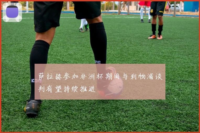 萨拉赫参加非洲杯期间与利物浦谈判有望持续推进