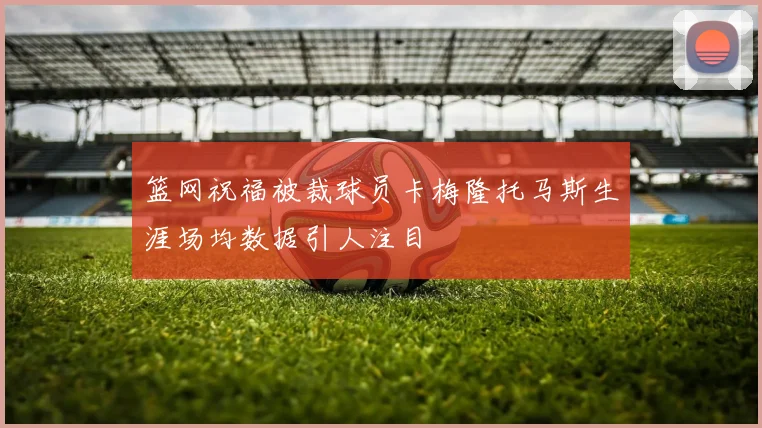 篮网祝福被裁球员卡梅隆托马斯生涯场均数据引人注目