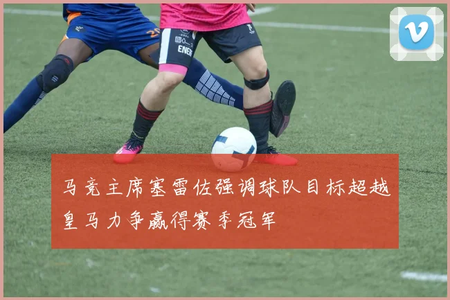 马竞主席塞雷佐强调球队目标超越皇马力争赢得赛季冠军