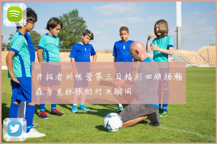 开拓者训练营第三日精彩回顾杨瀚森与克林根的对决瞬间