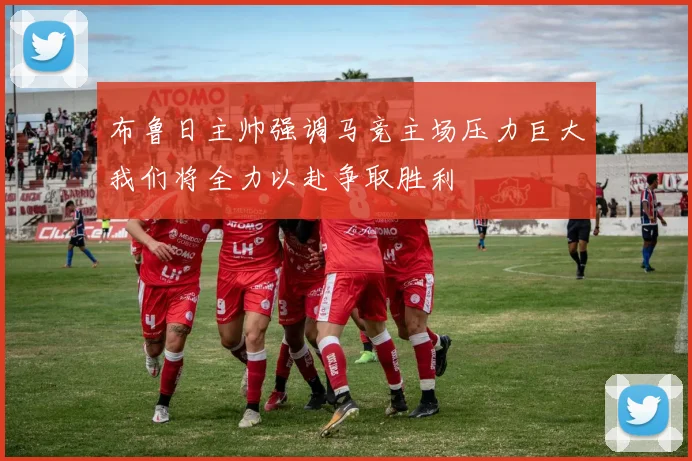 布鲁日主帅强调马竞主场压力巨大我们将全力以赴争取胜利