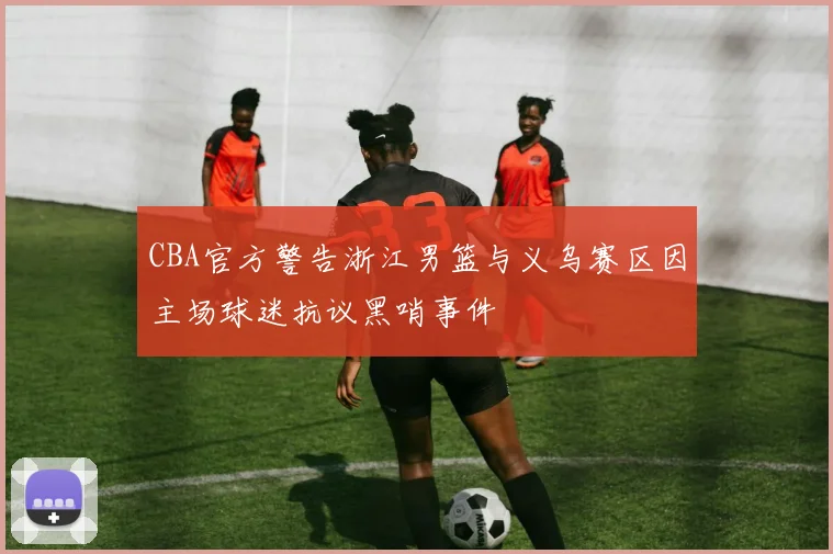 CBA官方警告浙江男篮与义乌赛区因主场球迷抗议黑哨事件